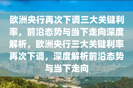 欧洲央行再次下调三大关键利率，前沿态势与当下走向深度解析，欧洲央行三大关键利率再次下调，深度解析前沿态势与当下走向