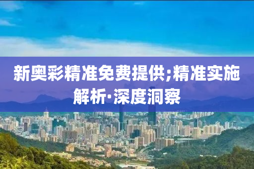 新奥彩精准免费提供;精准实施解析·深度洞察
