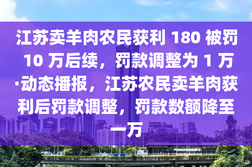 江苏卖羊肉农民获利 180 被罚 10 万后续，罚款调整为 1 万·动态播报，江苏农民卖羊肉获利后罚款调整，罚款数额降至一万