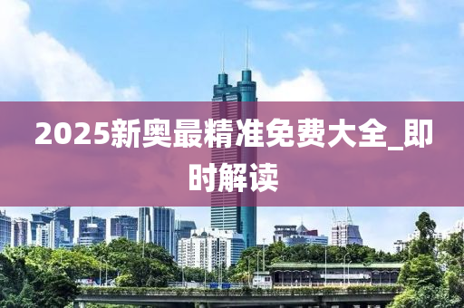 2025新奥最精准免费大全_即时解读