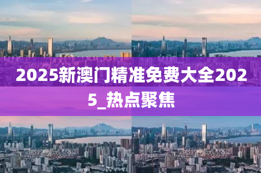 2025新澳门精准免费大全2025_热点聚焦