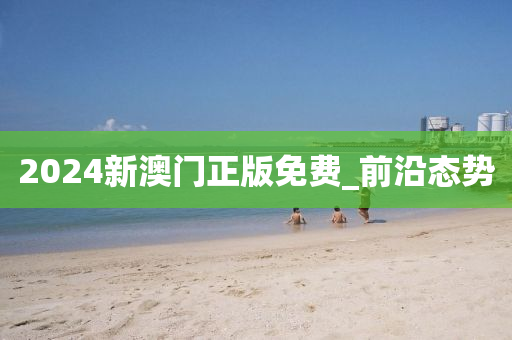 2024新澳门正版免费_前沿态势