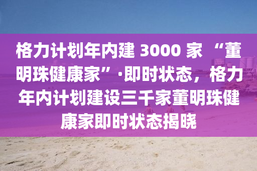 格力计划年内建 3000 家 “董明珠健康家”·即时状态，格力年内计划建设三千家董明珠健康家即时状态揭晓