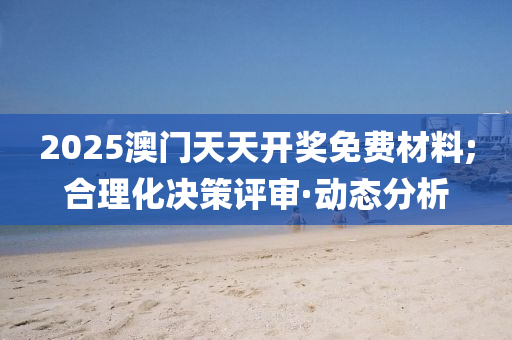 2025澳门天天开奖免费材料;合理化决策评审·动态分析