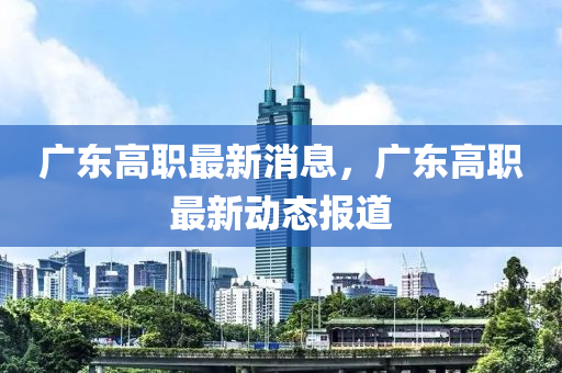 广东高职最新消息，广东高职最新动态报道