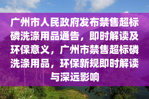 广州市人民政府发布禁售超标磷洗涤用品通告，即时解读及环保意义，广州市禁售超标磷洗涤用品，环保新规即时解读与深远影响