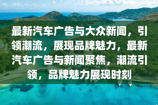 最新汽车广告与大众新闻，引领潮流，展现品牌魅力，最新汽车广告与新闻聚焦，潮流引领，品牌魅力展现时刻