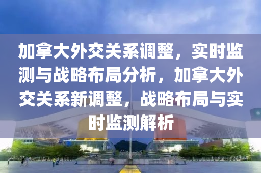 加拿大外交关系调整，实时监测与战略布局分析，加拿大外交关系新调整，战略布局与实时监测解析