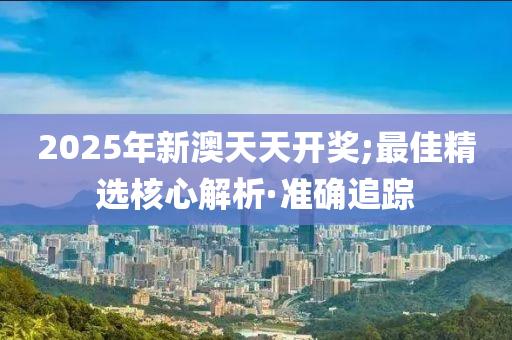 2025年新澳天天开奖;最佳精选核心解析·准确追踪