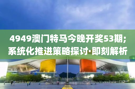 4949澳门特马今晚开奖53期;系统化推进策略探讨·即刻解析