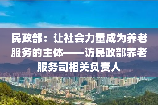 民政部：让社会力量成为养老服务的主体——访民政部养老服务司相关负责人