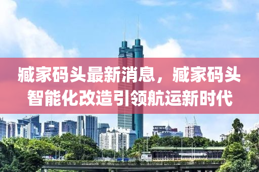 臧家码头最新消息，臧家码头智能化改造引领航运新时代