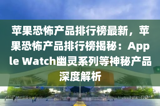苹果恐怖产品排行榜最新，苹果恐怖产品排行榜揭秘：Apple Watch幽灵系列等神秘产品深度解析