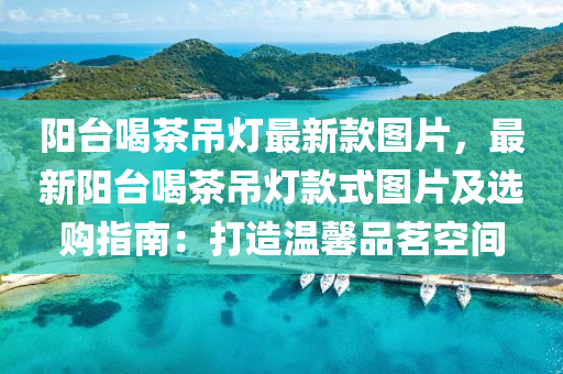 阳台喝茶吊灯最新款图片，最新阳台喝茶吊灯款式图片及选购指南：打造温馨品茗空间