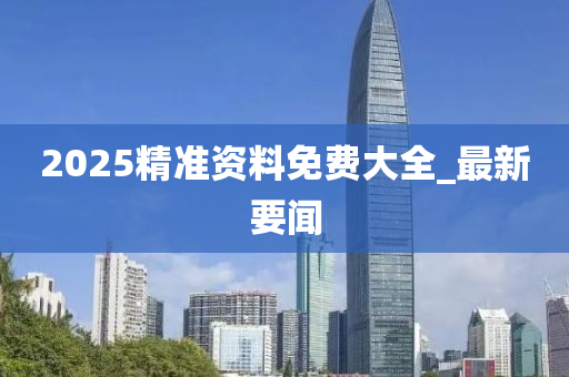 2025精准资料免费大全_最新要闻