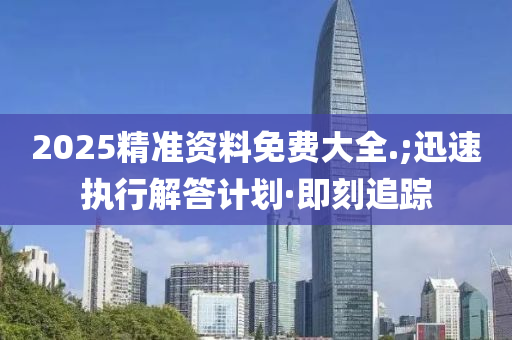 2025精准资料免费大全.;迅速执行解答计划·即刻追踪