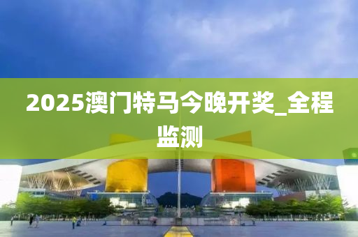 2025澳门特马今晚开奖_全程监测