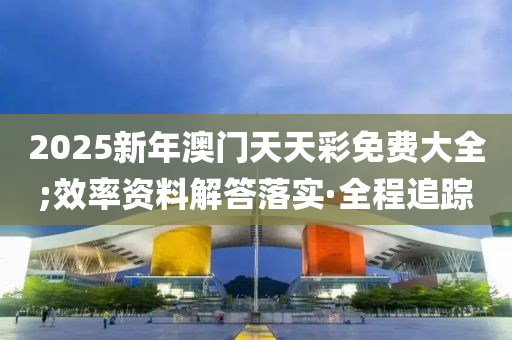2025新年澳门天天彩免费大全;效率资料解答落实·全程追踪