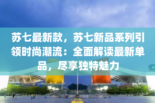 苏七最新款，苏七新品系列引领时尚潮流：全面解读最新单品，尽享独特魅力