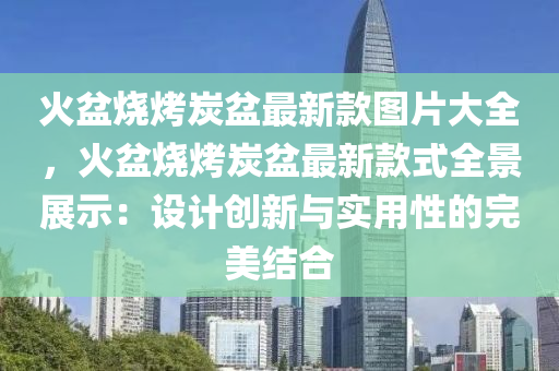 火盆烧烤炭盆最新款图片大全，火盆烧烤炭盆最新款式全景展示：设计创新与实用性的完美结合