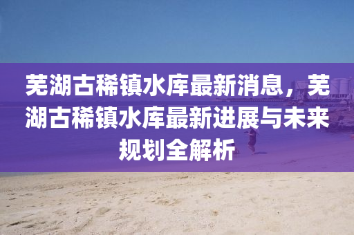 芜湖古稀镇水库最新消息，芜湖古稀镇水库最新进展与未来规划全解析