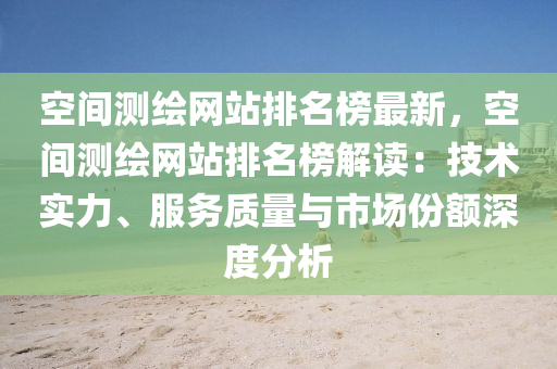 空间测绘网站排名榜最新，空间测绘网站排名榜解读：技术实力、服务质量与市场份额深度分析