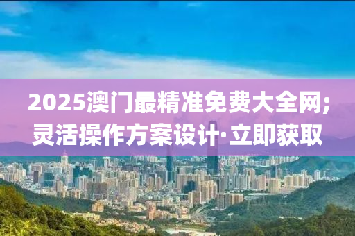 2025澳门最精准免费大全网;灵活操作方案设计·立即获取