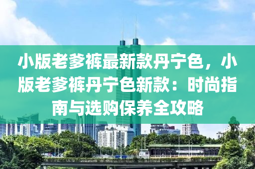 小版老爹裤最新款丹宁色，小版老爹裤丹宁色新款：时尚指南与选购保养全攻略