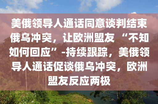美俄领导人通话同意谈判结束俄乌冲突，让欧洲盟友 “不知如何回应”-持续跟踪，美俄领导人通话促谈俄乌冲突，欧洲盟友反应两极