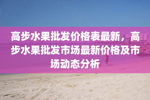 高步水果批发价格表最新，高步水果批发市场最新价格及市场动态分析