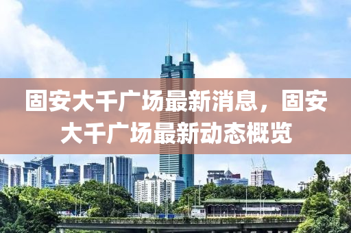 固安大千广场最新消息，固安大千广场最新动态概览