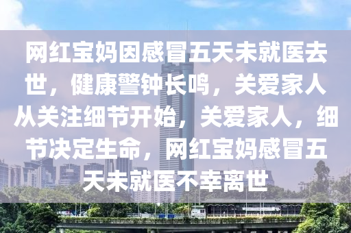 网红宝妈因感冒五天未就医去世，健康警钟长鸣，关爱家人从关注细节开始，关爱家人，细节决定生命，网红宝妈感冒五天未就医不幸离世