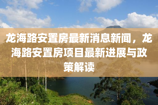 龙海路安置房最新消息新闻，龙海路安置房项目最新进展与政策解读
