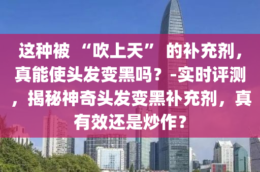这种被 “吹上天” 的补充剂，真能使头发变黑吗？-实时评测，揭秘神奇头发变黑补充剂，真有效还是炒作？