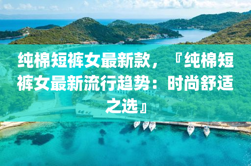 纯棉短裤女最新款，『纯棉短裤女最新流行趋势：时尚舒适之选』