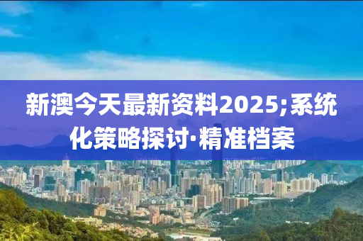 新澳今天最新资料2025;系统化策略探讨·精准档案