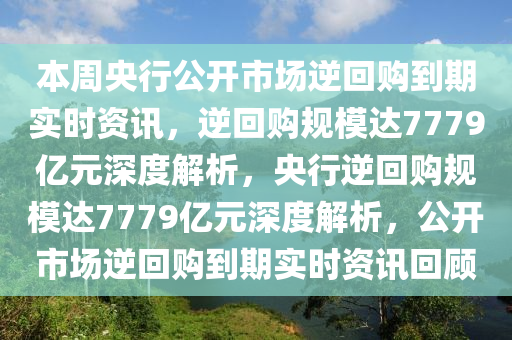 本周央行公开市场逆回购到期实时资讯，逆回购规模达7779亿元深度解析，央行逆回购规模达7779亿元深度解析，公开市场逆回购到期实时资讯回顾