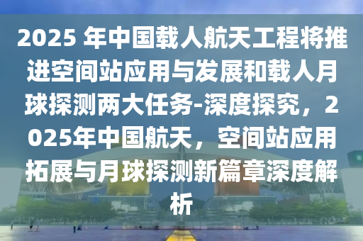 2025 年中国载人航天工程将推进空间站应用与发展和载人月球探测两大任务-深度探究，2025年中国航天，空间站应用拓展与月球探测新篇章深度解析