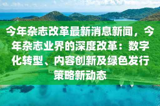 今年杂志改革最新消息新闻，今年杂志业界的深度改革：数字化转型、内容创新及绿色发行策略新动态