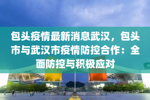 包头疫情最新消息武汉，包头市与武汉市疫情防控合作：全面防控与积极应对