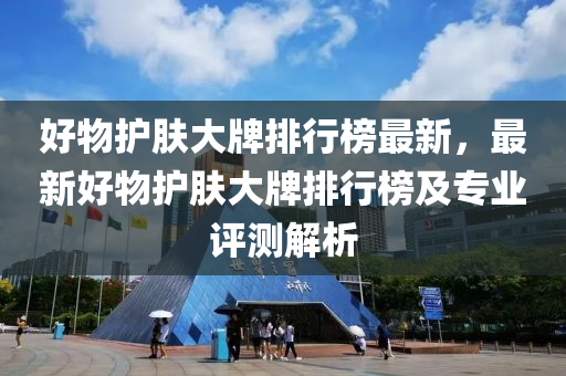 好物护肤大牌排行榜最新，最新好物护肤大牌排行榜及专业评测解析