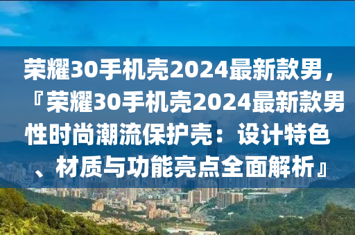 荣耀30手机壳2024最新款男，『荣耀30手机壳2024最新款男性时尚潮流保护壳：设计特色、材质与功能亮点全面解析』