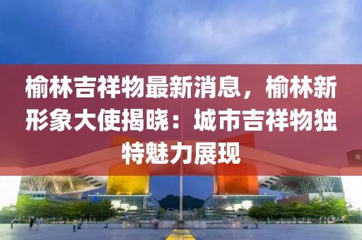 榆林吉祥物最新消息，榆林新形象大使揭晓：城市吉祥物独特魅力展现