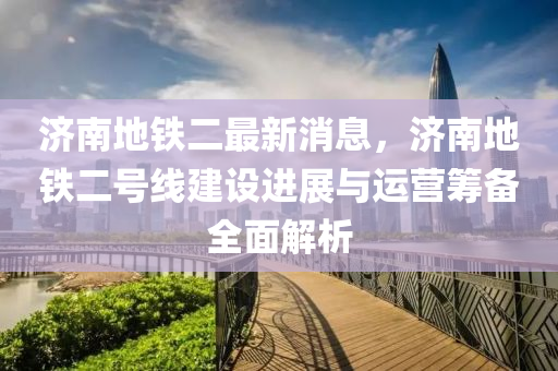 济南地铁二最新消息，济南地铁二号线建设进展与运营筹备全面解析