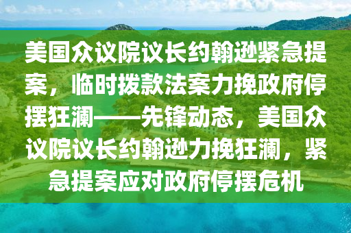 美国众议院议长约翰逊紧急提案，临时拨款法案力挽政府停摆狂澜——先锋动态，美国众议院议长约翰逊力挽狂澜，紧急提案应对政府停摆危机