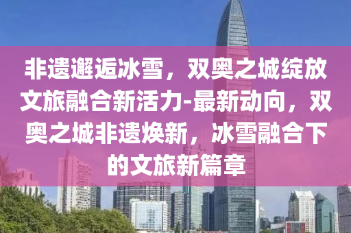 非遗邂逅冰雪，双奥之城绽放文旅融合新活力-最新动向，双奥之城非遗焕新，冰雪融合下的文旅新篇章