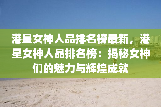 港星女神人品排名榜最新，港星女神人品排名榜：揭秘女神们的魅力与辉煌成就
