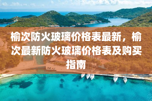 榆次防火玻璃价格表最新，榆次最新防火玻璃价格表及购买指南