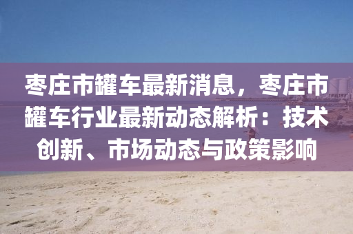 枣庄市罐车最新消息，枣庄市罐车行业最新动态解析：技术创新、市场动态与政策影响