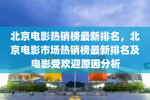 北京电影热销榜最新排名，北京电影市场热销榜最新排名及电影受欢迎原因分析